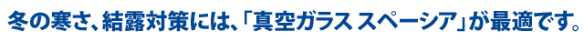 冬の寒さ、結露対策には、「真空ガラス スペーシア」が最適です。