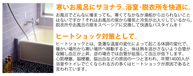 寒いお風呂にサヨナラ｡浴室･脱衣所を快適に｡お風呂でどんなに暖まっても、寒くてなかなか湯船から出られないこと
はないですか？それはお風呂の窓から暖気と冷気が出入りしているから。
脱衣所やお風呂の窓をスペーシアに交換して快適なバスタイムを！ヒートショック対策として｡ヒートショックとは、急激な温度の変化によって起こる体調の変化で、
暖かい場所から寒い場所へ移動すると、体は熱を逃がさないよう血管が
収縮し血圧が上昇。逆の場合では血管が拡張して血圧が低下します。
心筋梗塞、脳梗塞、脳出血などの原因の一つと言われ、年間14000人が
浴室やトイレで亡くなられる方の多くはヒートショックが原因であると言われています。