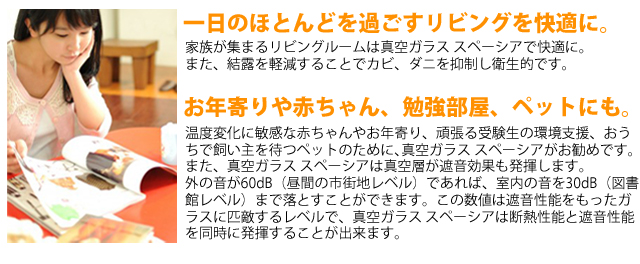 一日のほとんどを過ごすリビングを快適に。家族が集まるリビングルームは真空ガラス スペーシアで快適に。
また、結露を軽減することでカビ、ダニを抑制し衛生的です。お年寄りや赤ちゃん、勉強部屋、ペットにも。温度変化に敏感な赤ちゃんやお年寄り、頑張る受験生の環境支援、おう
ちで飼い主を待つペットのために､真空ガラス スペーシアがお勧めです。
また、真空ガラス スペーシアは真空層が遮音効果も発揮します。
外の音が60dB（昼間の市街地レベル）であれば、室内の音を30dB（図書
館レベル）まで落とすことができます。この数値は遮音性能をもったガ
ラスに匹敵するレベルで、真空ガラス スペーシアは断熱性能と遮音性能
を同時に発揮することが出来ます。