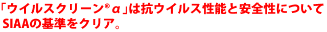 ウイルスクリーンαは抗ウイルス性能と安全性についてSIAAの基準をクリア。