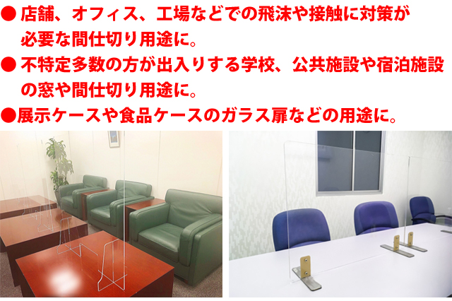 ● 店舗、オフィス、工場などでの飛沫や接触に対策が必要な間仕切り用途に● 不特定多数の方が出入りする学校、公共施設や宿泊施設の窓や間仕切り用途に●展示ケースや食品ケースのガラス扉などの用途に