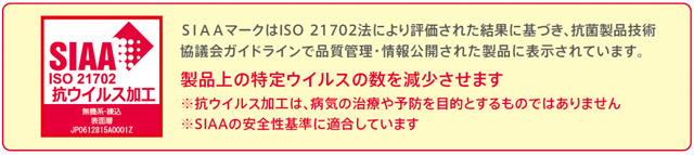 SIAAマークはISO21702法により評価された結果に基づき、抗菌製品技術協議会ガイドラインで品質管理・情報公開された製品に表示されています。製品上の特定ウイルスの数を減少させます。※抗ウイルス加工は、病気の治療や予防を目的とするものではありません。※SIAAの安全性基準に適合しています。